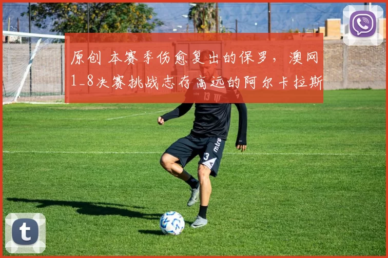 原创 本赛季伤愈复出的保罗，澳网1_8决赛挑战志存高远的阿尔卡拉斯
