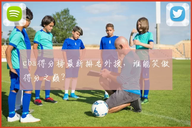 cba得分榜最新排名外援，谁能笑傲得分之巅？