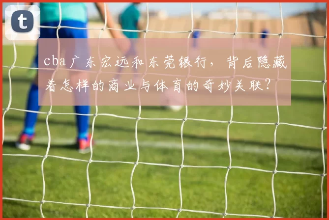 cba广东宏远和东莞银行，背后隐藏着怎样的商业与体育的奇妙关联？
