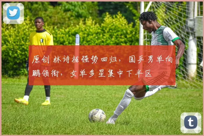 原创 林诗栋强势回归,国乒男单向鹏领衔,女单多星集中下半区