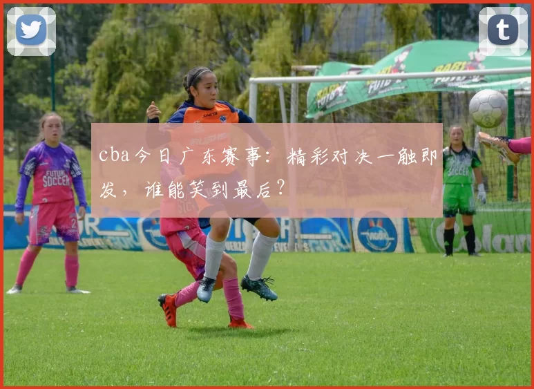 cba今日广东赛事：精彩对决一触即发，谁能笑到最后？