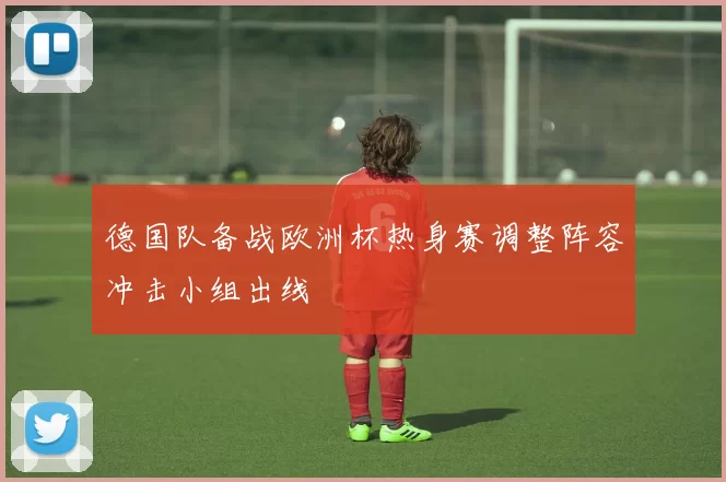 德国队备战欧洲杯热身赛调整阵容冲击小组出线