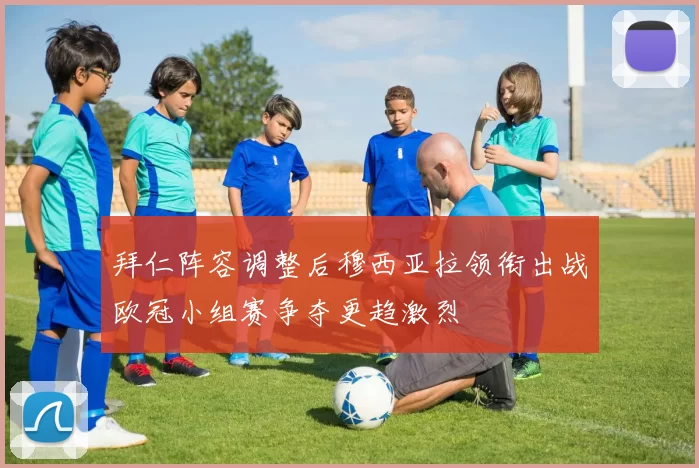 拜仁阵容调整后穆西亚拉领衔出战欧冠小组赛争夺更趋激烈