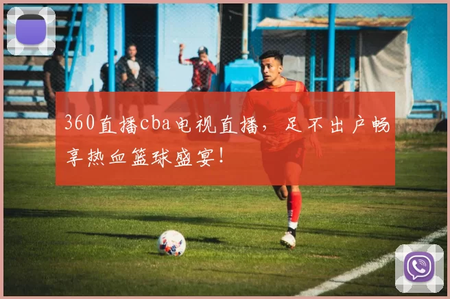 360直播cba电视直播，足不出户畅享热血篮球盛宴！