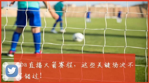 nba直播火箭赛程，这些关键场次不容错过！