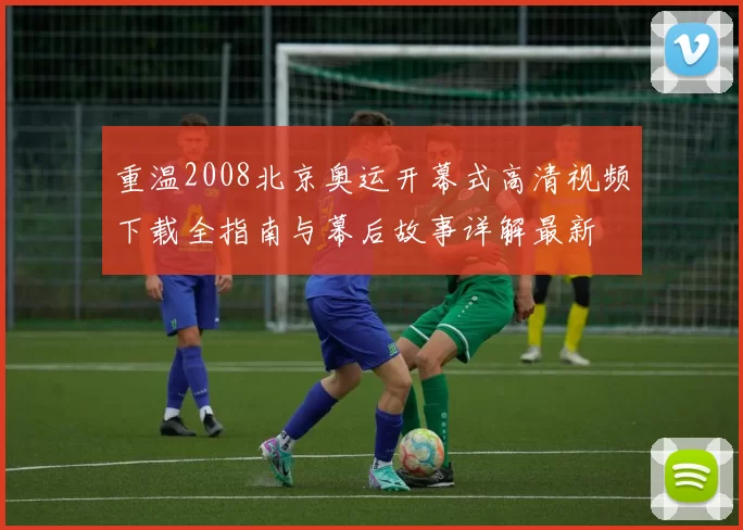 重温2008北京奥运开幕式高清视频下载全指南与幕后故事详解最新