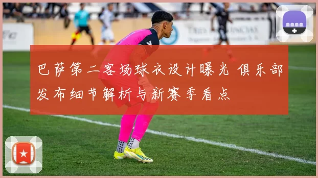 巴萨第二客场球衣设计曝光 俱乐部发布细节解析与新赛季看点