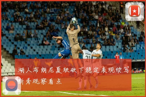 湖人布朗尼夏联砍下稳定表现续写新秀观察看点