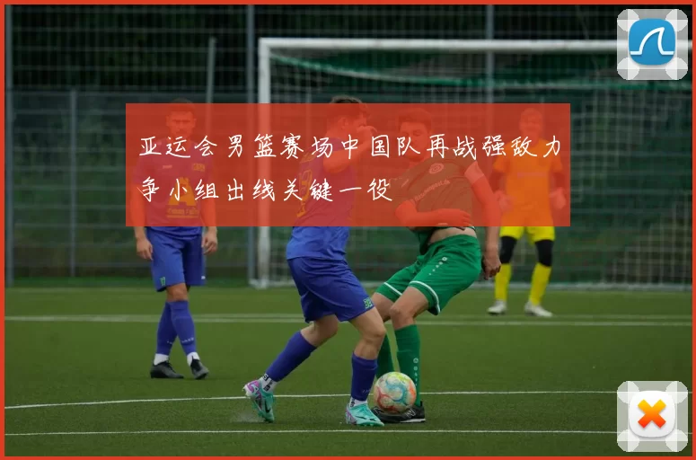 亚运会男篮赛场中国队再战强敌力争小组出线关键一役