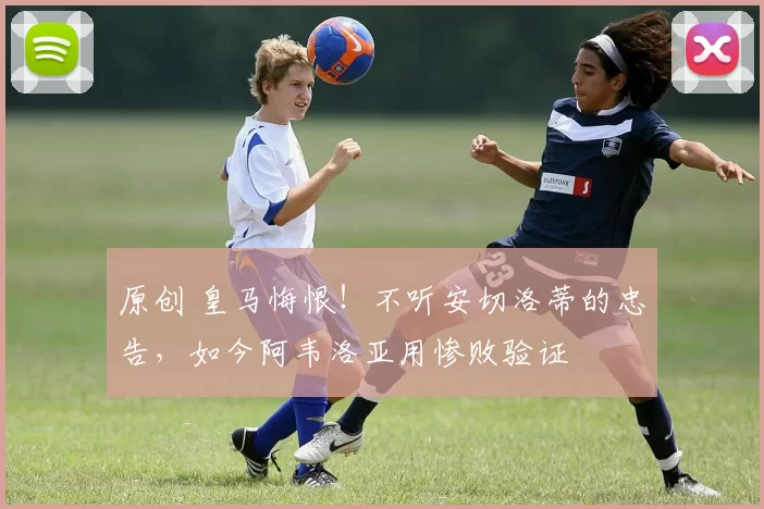 原创 皇马悔恨！不听安切洛蒂的忠告，如今阿韦洛亚用惨败验证