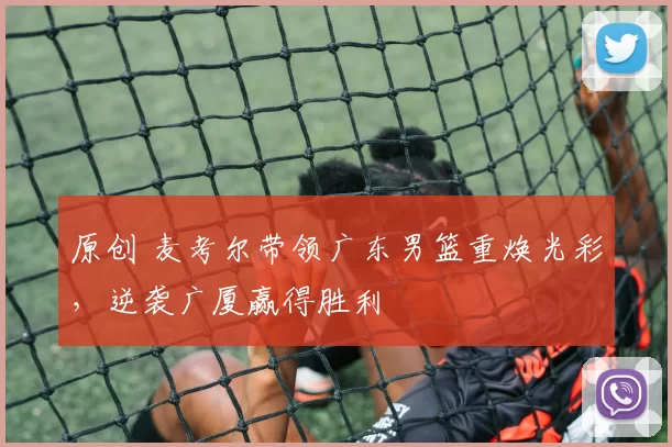 原创 麦考尔带领广东男篮重焕光彩，逆袭广厦赢得胜利