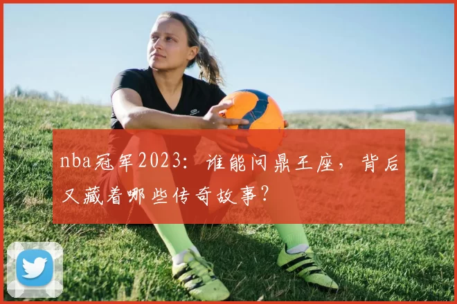 nba冠军2023：谁能问鼎王座，背后又藏着哪些传奇故事？