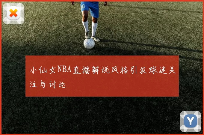 小仙女NBA直播解说风格引发球迷关注与讨论