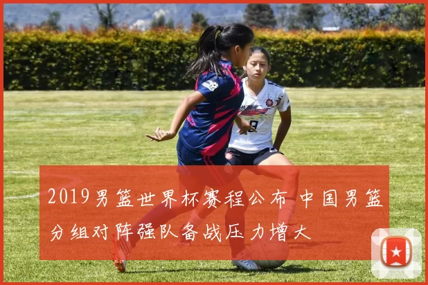 2019男篮世界杯赛程公布 中国男篮分组对阵强队备战压力增大