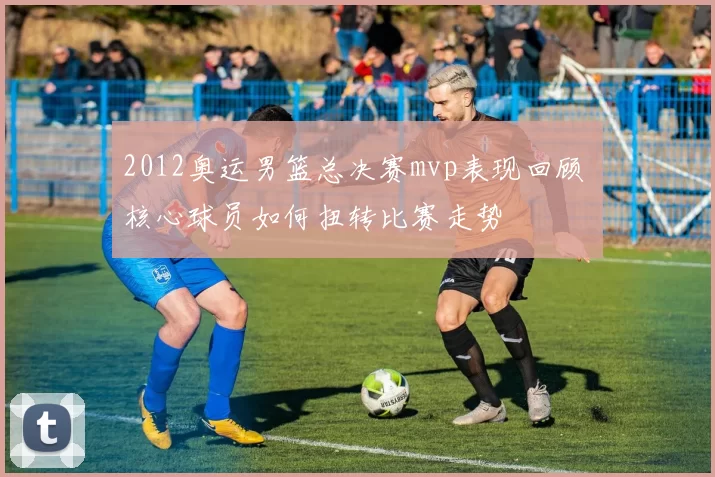 2012奥运男篮总决赛mvp表现回顾 核心球员如何扭转比赛走势