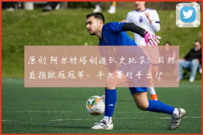 原创 阿尔特塔创造队史纪录：目标直指欧冠冠军，半决赛对手出炉