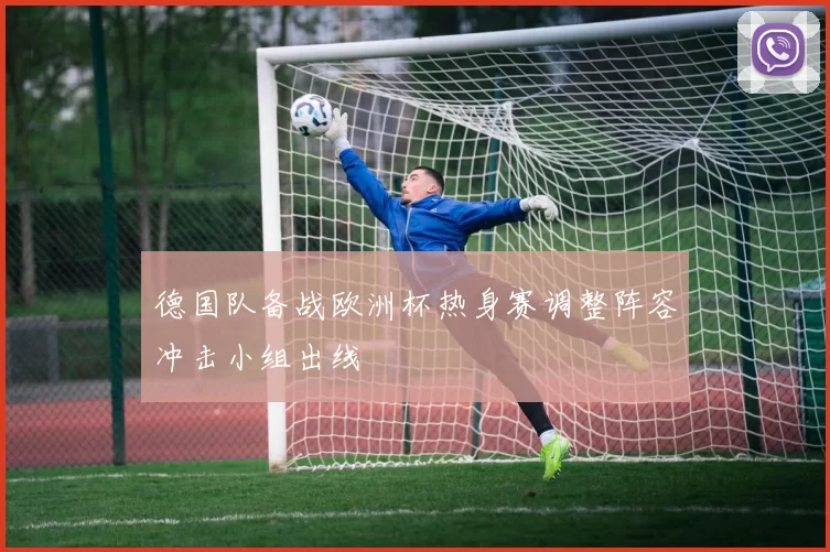 德国队备战欧洲杯热身赛调整阵容冲击小组出线