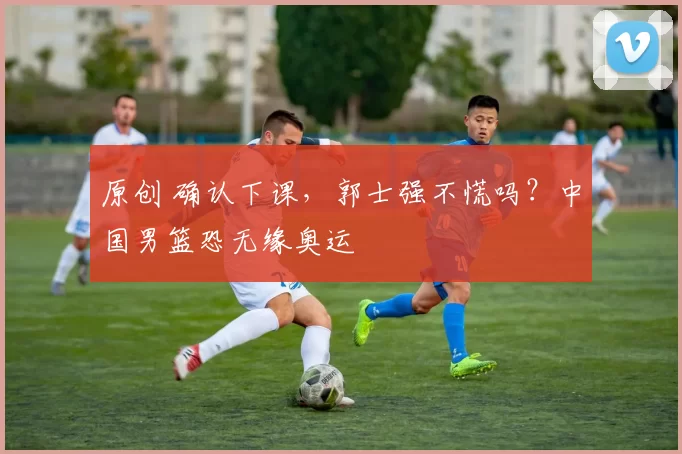 原创 确认下课，郭士强不慌吗？中国男篮恐无缘奥运