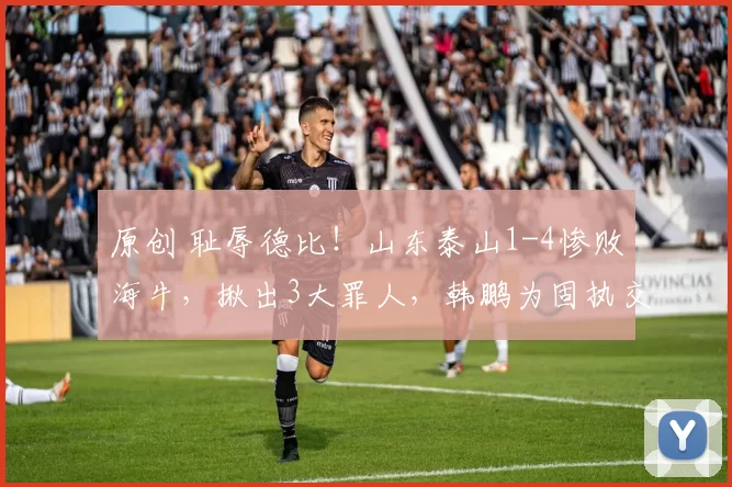 原创 耻辱德比！山东泰山1-4惨败海牛，揪出3大罪人，韩鹏为固执交学费