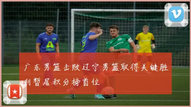 广东男篮击败辽宁男篮取得关键胜利暂居积分榜首位