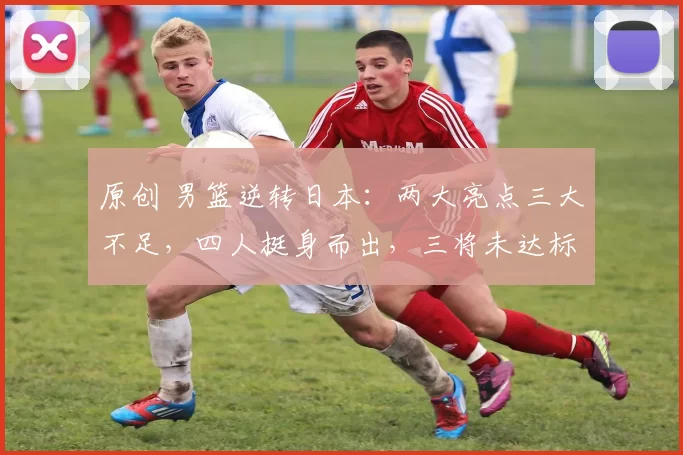 原创 男篮逆转日本：两大亮点三大不足，四人挺身而出，三将未达标，最失望的是他