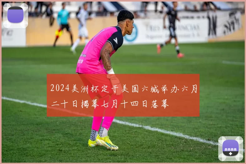 2024美洲杯定于美国六城举办六月二十日揭幕七月十四日落幕