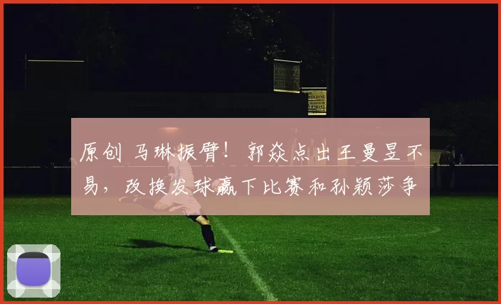 原创 马琳振臂!郭焱点出王曼昱不易,改换发球赢下比赛和孙颖莎争冠