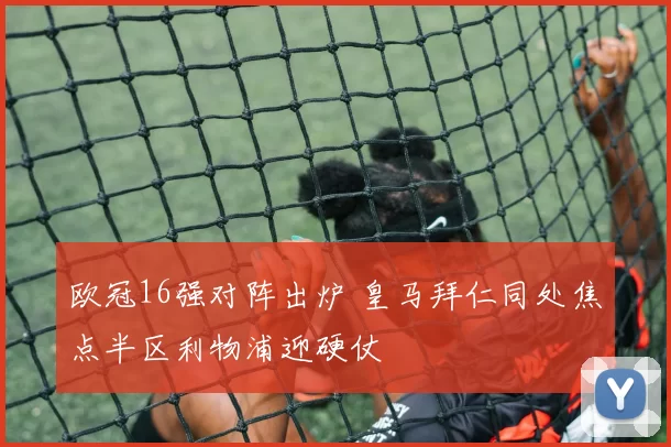 欧冠16强对阵出炉 皇马拜仁同处焦点半区利物浦迎硬仗