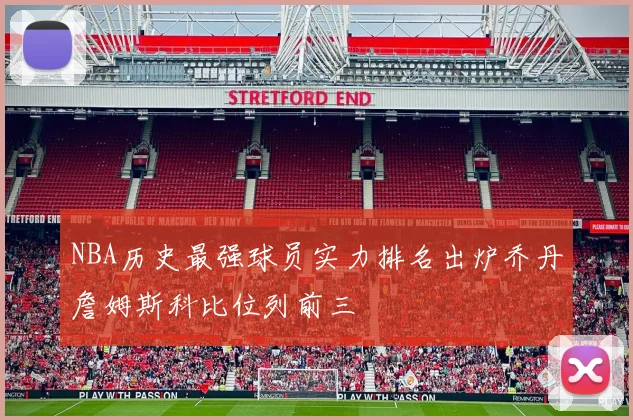 NBA历史最强球员实力排名出炉乔丹詹姆斯科比位列前三