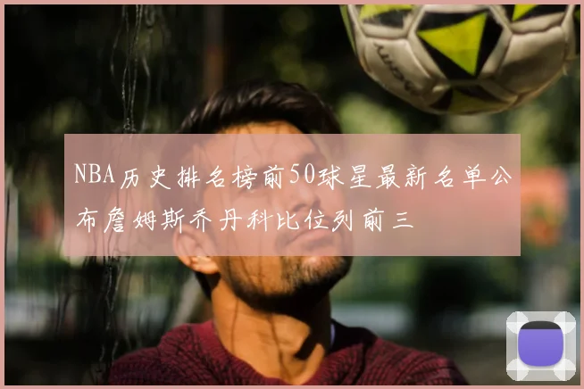 NBA历史排名榜前50球星最新名单公布詹姆斯乔丹科比位列前三