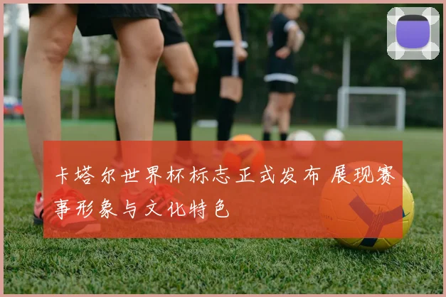 卡塔尔世界杯标志正式发布 展现赛事形象与文化特色