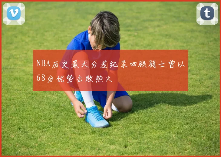 NBA历史最大分差纪录回顾骑士曾以68分优势击败热火