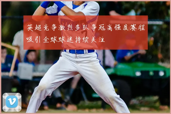 英超竞争激烈多队争冠高强度赛程吸引全球球迷持续关注