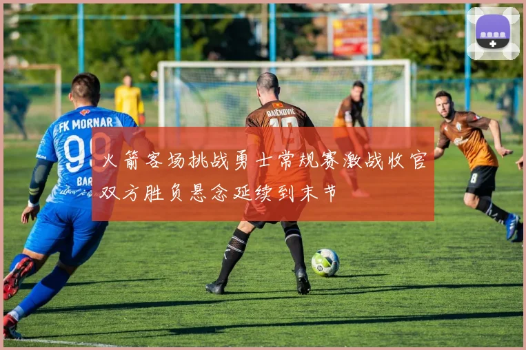 火箭客场挑战勇士常规赛激战收官双方胜负悬念延续到末节