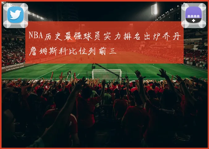 NBA历史最强球员实力排名出炉乔丹詹姆斯科比位列前三
