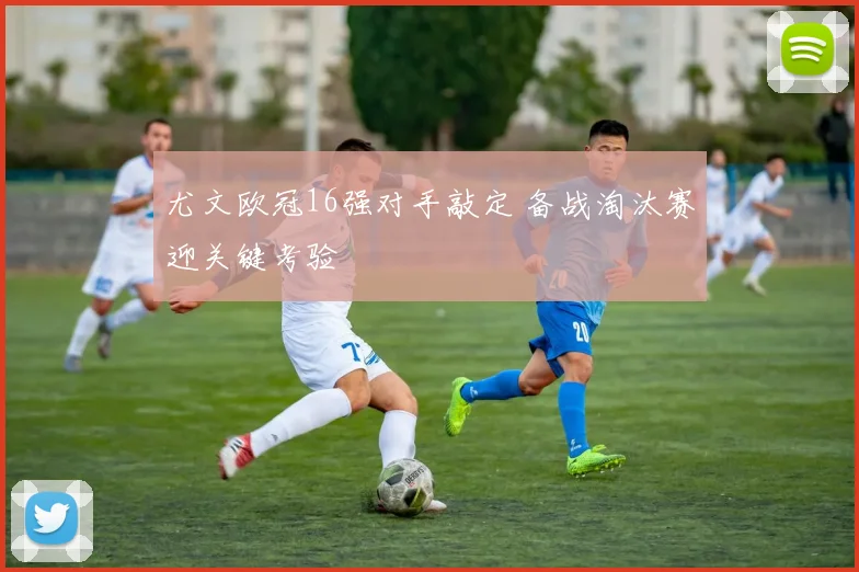 尤文欧冠16强对手敲定 备战淘汰赛迎关键考验