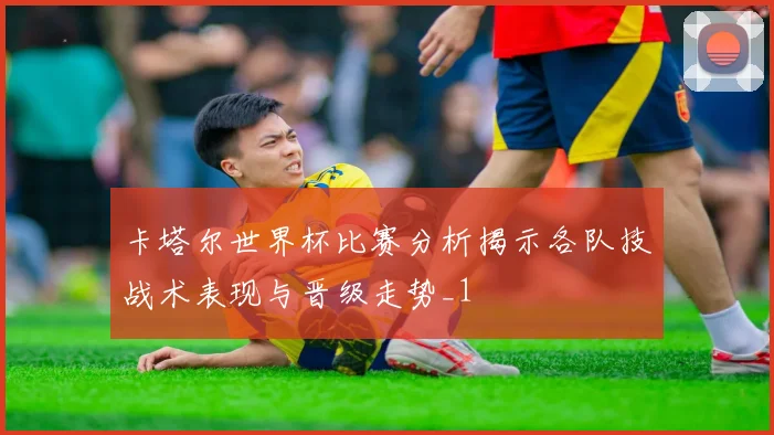 卡塔尔世界杯比赛分析揭示各队技战术表现与晋级走势_1
