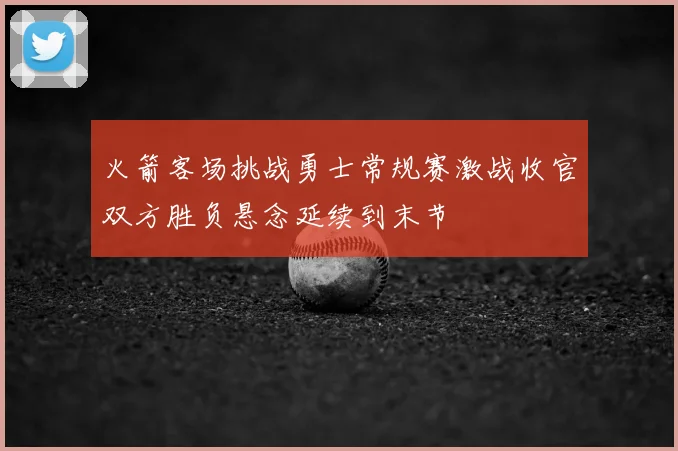 火箭客场挑战勇士常规赛激战收官双方胜负悬念延续到末节