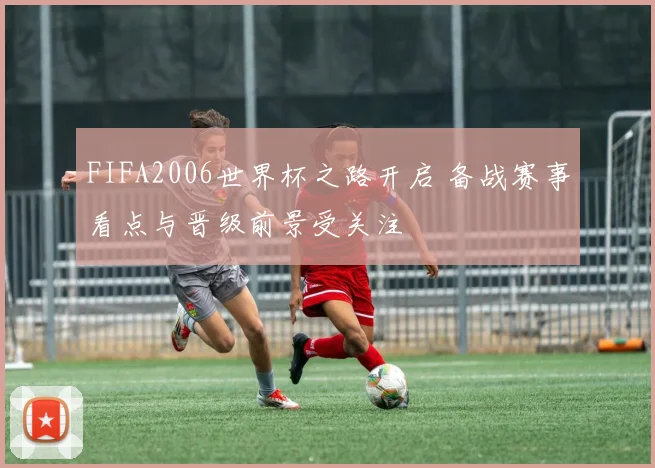 FIFA2006世界杯之路开启 备战赛事看点与晋级前景受关注
