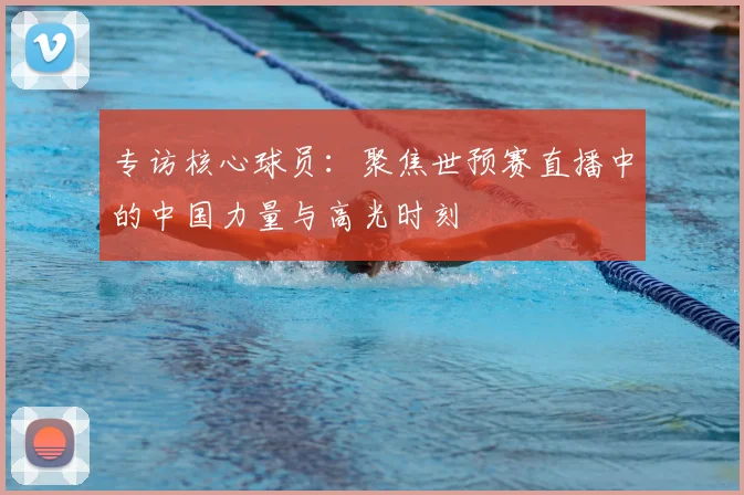 专访核心球员：聚焦世预赛直播中的中国力量与高光时刻
