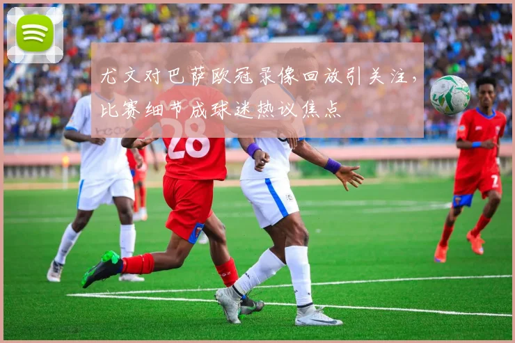 尤文对巴萨欧冠录像回放引关注，比赛细节成球迷热议焦点